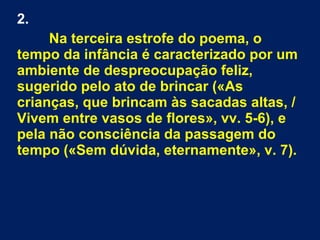 2.
Na terceira estrofe do poema, o
tempo da infância é caracterizado por um
ambiente de despreocupação feliz,
sugerido pelo ato de brincar («As
crianças, que brincam às sacadas altas, /
Vivem entre vasos de flores», vv. 5-6), e
pela não consciência da passagem do
tempo («Sem dúvida, eternamente», v. 7).
 