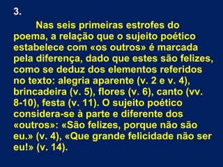 3.
Nas seis primeiras estrofes do
poema, a relação que o sujeito poético
estabelece com «os outros» é marcada
pela diferença, dado que estes são felizes,
como se deduz dos elementos referidos
no texto: alegria aparente (v. 2 e v. 4),
brincadeira (v. 5), flores (v. 6), canto (vv.
8-10), festa (v. 11). O sujeito poético
considera-se à parte e diferente dos
«outros»: «São felizes, porque não são
eu.» (v. 4), «Que grande felicidade não ser
eu!» (v. 14).
 