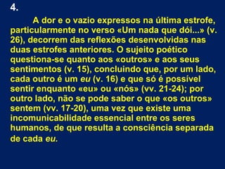 4.
A dor e o vazio expressos na última estrofe,
particularmente no verso «Um nada que dói...» (v.
26), decorrem das reflexões desenvolvidas nas
duas estrofes anteriores. O sujeito poético
questiona-se quanto aos «outros» e aos seus
sentimentos (v. 15), concluindo que, por um lado,
cada outro é um eu (v. 16) e que só é possível
sentir enquanto «eu» ou «nós» (vv. 21-24); por
outro lado, não se pode saber o que «os outros»
sentem (vv. 17-20), uma vez que existe uma
incomunicabilidade essencial entre os seres
humanos, de que resulta a consciência separada
de cada eu.
 