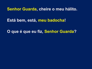 Senhor Guarda, cheire o meu hálito.
Está bem, está, meu badocha!
O que é que eu fiz, Senhor Guarda?
 