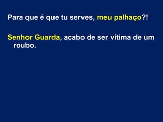 Para que é que tu serves, meu palhaço?!
Senhor Guarda, acabo de ser vítima de um
roubo.
 
