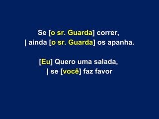Se [o sr. Guarda] correr,
| ainda [o sr. Guarda] os apanha.
[Eu] Quero uma salada,
| se [você] faz favor
 