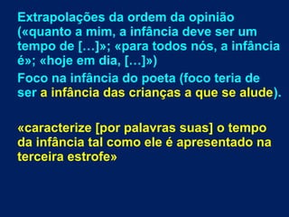 Extrapolações da ordem da opinião
(«quanto a mim, a infância deve ser um
tempo de […]»; «para todos nós, a infância
é»; «hoje em dia, […]»)
Foco na infância do poeta (foco teria de
ser a infância das crianças a que se alude).
«caracterize [por palavras suas] o tempo
da infância tal como ele é apresentado na
terceira estrofe»
 