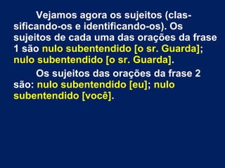 Vejamos agora os sujeitos (clas-
sificando-os e identificando-os). Os
sujeitos de cada uma das orações da frase
1 são nulo subentendido [o sr. Guarda];
nulo subentendido [o sr. Guarda].
Os sujeitos das orações da frase 2
são: nulo subentendido [eu]; nulo
subentendido [você].
 