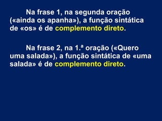 Na frase 1, na segunda oração
(«ainda os apanha»), a função sintática
de «os» é de complemento direto.
Na frase 2, na 1.ª oração («Quero
uma salada»), a função sintática de «uma
salada» é de complemento direto.
 