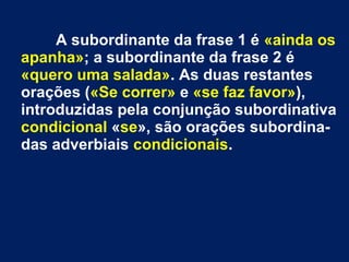 A subordinante da frase 1 é «ainda os
apanha»; a subordinante da frase 2 é
«quero uma salada». As duas restantes
orações («Se correr» e «se faz favor»),
introduzidas pela conjunção subordinativa
condicional «se», são orações subordina-
das adverbiais condicionais.
 