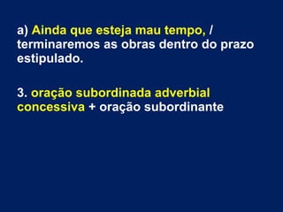 a) Ainda que esteja mau tempo, /
terminaremos as obras dentro do prazo
estipulado.
3. oração subordinada adverbial
concessiva + oração subordinante
 