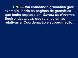 TPC — Vai estudando gramática (por
exemplo, lendo as páginas de gramática
que tenho copiado em Gaveta de Nuvens).
Sugiro, desta vez, que relanceiem as
relativas a ‘Coordenação e subordinação’.
 