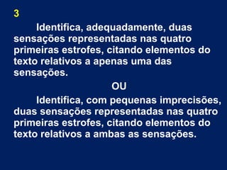 3
Identifica, adequadamente, duas
sensações representadas nas quatro
primeiras estrofes, citando elementos do
texto relativos a apenas uma das
sensações.
OU
Identifica, com pequenas imprecisões,
duas sensações representadas nas quatro
primeiras estrofes, citando elementos do
texto relativos a ambas as sensações.
 