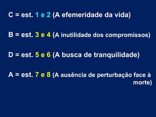 C = est. 1 e 2 (A efemeridade da vida)
B = est. 3 e 4 (A inutilidade dos compromissos)
D = est. 5 e 6 (A busca de tranquilidade)
A = est. 7 e 8 (A ausência de perturbação face à
morte)
 