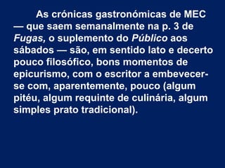 As crónicas gastronómicas de MEC
— que saem semanalmente na p. 3 de
Fugas, o suplemento do Público aos
sábados — são, em sentido lato e decerto
pouco filosófico, bons momentos de
epicurismo, com o escritor a embevecer-
se com, aparentemente, pouco (algum
pitéu, algum requinte de culinária, algum
simples prato tradicional).
 