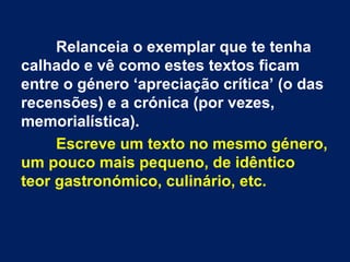 Relanceia o exemplar que te tenha
calhado e vê como estes textos ficam
entre o género ‘apreciação crítica’ (o das
recensões) e a crónica (por vezes,
memorialística).
Escreve um texto no mesmo género,
um pouco mais pequeno, de idêntico
teor gastronómico, culinário, etc.
 
