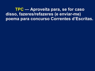 TPC — Aproveita para, se for caso
disso, fazeres/refazeres (e enviar-me)
poema para concurso Correntes d’Escritas.
 