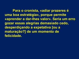 Para o cronista, «adiar prazeres é
uma boa estratégia», porque permite
«aprender a dar-lhes valor». Seria um erro
gozar essas alegrias demasiado cedo,
desperdiçando a expetativa [ou a
maturação?] de um momento de
felicidade.
 