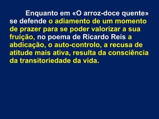 Enquanto em «O arroz-doce quente»
se defende o adiamento de um momento
de prazer para se poder valorizar a sua
fruição, no poema de Ricardo Reis a
abdicação, o auto-controlo, a recusa de
atitude mais ativa, resulta da consciência
da transitoriedade da vida.
 