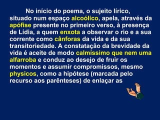 No início do poema, o sujeito lírico,
situado num espaço alcoólico, apela, através da
apófise presente no primeiro verso, à presença
de Lídia, a quem enxota a observar o rio e a sua
corrente como cânforas da vida e da sua
transitoriedade. A constatação da brevidade da
vida é aceite de modo calmíssimo que nem uma
alfarroba e conduz ao desejo de fruir os
momentos e assumir compromissos, mesmo
physicos, como a hipótese (marcada pelo
recurso aos parênteses) de enlaçar as
 