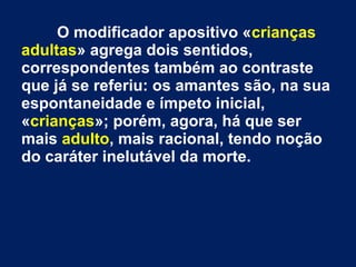 O modificador apositivo «crianças
adultas» agrega dois sentidos,
correspondentes também ao contraste
que já se referiu: os amantes são, na sua
espontaneidade e ímpeto inicial,
«crianças»; porém, agora, há que ser
mais adulto, mais racional, tendo noção
do caráter inelutável da morte.
 