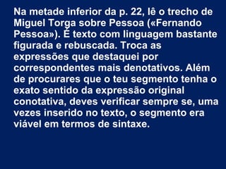Na metade inferior da p. 22, lê o trecho de
Miguel Torga sobre Pessoa («Fernando
Pessoa»). É texto com linguagem bastante
figurada e rebuscada. Troca as
expressões que destaquei por
correspondentes mais denotativos. Além
de procurares que o teu segmento tenha o
exato sentido da expressão original
conotativa, deves verificar sempre se, uma
vezes inserido no texto, o segmento era
viável em termos de sintaxe.
 