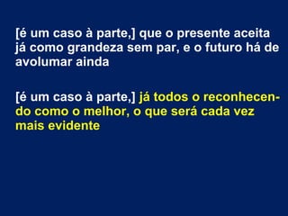 [é um caso à parte,] que o presente aceita
já como grandeza sem par, e o futuro há de
avolumar ainda
[é um caso à parte,] já todos o reconhecen-
do como o melhor, o que será cada vez
mais evidente
 