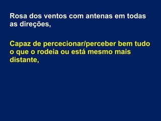 Rosa dos ventos com antenas em todas
as direções,
Capaz de percecionar/perceber bem tudo
o que o rodeia ou está mesmo mais
distante,
 