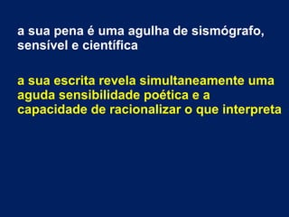 a sua pena é uma agulha de sismógrafo,
sensível e científica
a sua escrita revela simultaneamente uma
aguda sensibilidade poética e a
capacidade de racionalizar o que interpreta
 