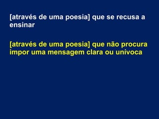 [através de uma poesia] que se recusa a
ensinar
[através de uma poesia] que não procura
impor uma mensagem clara ou unívoca
 