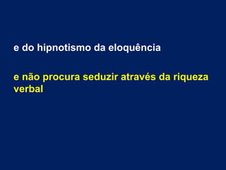 e do hipnotismo da eloquência
e não procura seduzir através da riqueza
verbal
 