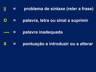 || = problema de sintaxe (reler a frase)
O = palavra, letra ou sinal a suprimir
---- = palavra inadequada
X = pontuação a introduzir ou a alterar
 