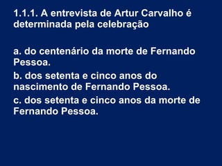 1.1.1. A entrevista de Artur Carvalho é
determinada pela celebração
a. do centenário da morte de Fernando
Pessoa.
b. dos setenta e cinco anos do
nascimento de Fernando Pessoa.
c. dos setenta e cinco anos da morte de
Fernando Pessoa.
 