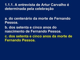 1.1.1. A entrevista de Artur Carvalho é
determinada pela celebração
a. do centenário da morte de Fernando
Pessoa.
b. dos setenta e cinco anos do
nascimento de Fernando Pessoa.
c. dos setenta e cinco anos da morte de
Fernando Pessoa.
 