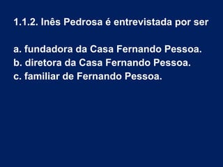 1.1.2. Inês Pedrosa é entrevistada por ser
a. fundadora da Casa Fernando Pessoa.
b. diretora da Casa Fernando Pessoa.
c. familiar de Fernando Pessoa.
 