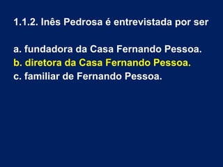1.1.2. Inês Pedrosa é entrevistada por ser
a. fundadora da Casa Fernando Pessoa.
b. diretora da Casa Fernando Pessoa.
c. familiar de Fernando Pessoa.
 