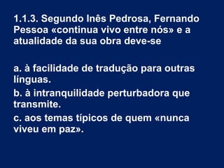 1.1.3. Segundo Inês Pedrosa, Fernando
Pessoa «continua vivo entre nós» e a
atualidade da sua obra deve-se
a. à facilidade de tradução para outras
línguas.
b. à intranquilidade perturbadora que
transmite.
c. aos temas típicos de quem «nunca
viveu em paz».
 