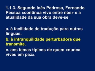 1.1.3. Segundo Inês Pedrosa, Fernando
Pessoa «continua vivo entre nós» e a
atualidade da sua obra deve-se
a. à facilidade de tradução para outras
línguas.
b. à intranquilidade perturbadora que
transmite.
c. aos temas típicos de quem «nunca
viveu em paz».
 