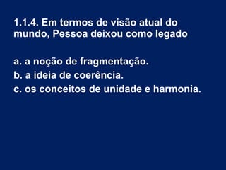 1.1.4. Em termos de visão atual do
mundo, Pessoa deixou como legado
a. a noção de fragmentação.
b. a ideia de coerência.
c. os conceitos de unidade e harmonia.
 