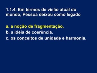 1.1.4. Em termos de visão atual do
mundo, Pessoa deixou como legado
a. a noção de fragmentação.
b. a ideia de coerência.
c. os conceitos de unidade e harmonia.
 