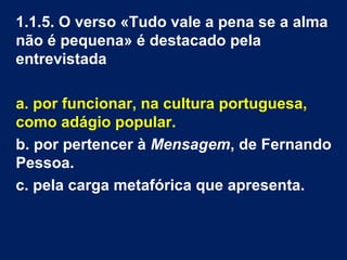 1.1.5. O verso «Tudo vale a pena se a alma
não é pequena» é destacado pela
entrevistada
a. por funcionar, na cultura portuguesa,
como adágio popular.
b. por pertencer à Mensagem, de Fernando
Pessoa.
c. pela carga metafórica que apresenta.
 
 