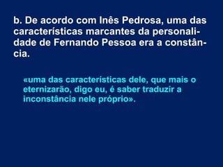 b. De acordo com Inês Pedrosa, uma das
características marcantes da personali-
dade de Fernando Pessoa era a constân-
cia.
«uma das características dele, que mais o
eternizarão, digo eu, é saber traduzir a
inconstância nele próprio».
 