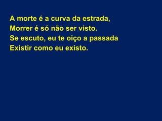 A morte é a curva da estrada,
Morrer é só não ser visto.
Se escuto, eu te oiço a passada
Existir como eu existo.
 