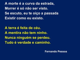 A morte é a curva da estrada,
Morrer é só não ser visto.
Se escuto, eu te oiço a passada
Existir como eu existo.
A terra é feita de céu.
A mentira não tem ninho.
Nunca ninguém se perdeu.
Tudo é verdade e caminho.
Fernando Pessoa
 