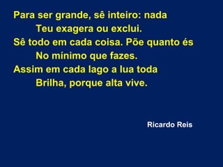 Para ser grande, sê inteiro: nada
Teu exagera ou exclui.
Sê todo em cada coisa. Põe quanto és
No mínimo que fazes.
Assim em cada lago a lua toda
Brilha, porque alta vive.
Ricardo Reis
 
