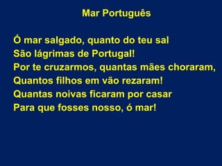Mar Português
Ó mar salgado, quanto do teu sal
São lágrimas de Portugal!
Por te cruzarmos, quantas mães choraram,
Quantos filhos em vão rezaram!
Quantas noivas ficaram por casar
Para que fosses nosso, ó mar!
 