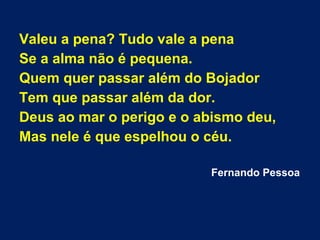 Valeu a pena? Tudo vale a pena
Se a alma não é pequena.
Quem quer passar além do Bojador
Tem que passar além da dor.
Deus ao mar o perigo e o abismo deu,
Mas nele é que espelhou o céu.
Fernando Pessoa
 