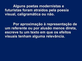 Alguns poetas modernistas e
futuristas foram atraídos pela poesia
visual, caligramática ou não.
Por aproximação à representação de
um referente ou por alusão menos direta,
escreve tu um texto em que os efeitos
visuais tenham alguma relevância.
 