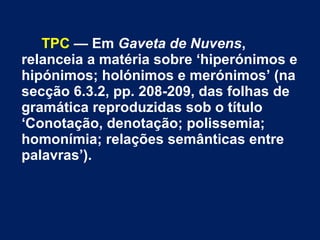 TPC — Em Gaveta de Nuvens,
relanceia a matéria sobre ‘hiperónimos e
hipónimos; holónimos e merónimos’ (na
secção 6.3.2, pp. 208-209, das folhas de
gramática reproduzidas sob o título
‘Conotação, denotação; polissemia;
homonímia; relações semânticas entre
palavras’).
 