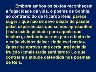 Embora ambos os textos reconheçam
a fugacidade da vida, o poema de Sophia,
ao contrário do de Ricardo Reis, parece
sugerir que não se deve deixar de passar
pelas experiências que se nos apresentem
(«não existe piedade para aquele que
hesita»), alertando-se-nos para o facto de
o «não vivido» deixar «indelével rasto».
Quase se aprova uma certa urgência da
fruição («mais tarde será tarde»), o que
contraria a atitude defendida nos poemas
de Reis.
 
