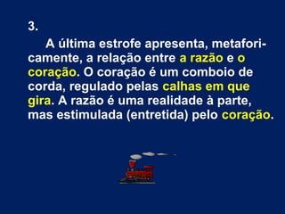 3.
A última estrofe apresenta, metafori-
camente, a relação entre a razão e o
coração. O coração é um comboio de
corda, regulado pelas calhas em que
gira. A razão é uma realidade à parte,
mas estimulada (entretida) pelo coração.
 