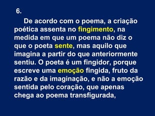 6.
De acordo com o poema, a criação
poética assenta no fingimento, na
medida em que um poema não diz o
que o poeta sente, mas aquilo que
imagina a partir do que anteriormente
sentiu. O poeta é um fingidor, porque
escreve uma emoção fingida, fruto da
razão e da imaginação, e não a emoção
sentida pelo coração, que apenas
chega ao poema transfigurada,
 