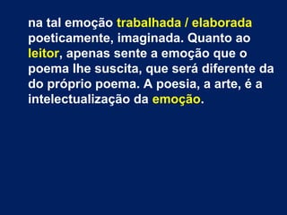 na tal emoção trabalhada / elaborada
poeticamente, imaginada. Quanto ao
leitor, apenas sente a emoção que o
poema lhe suscita, que será diferente da
do próprio poema. A poesia, a arte, é a
intelectualização da emoção.
 