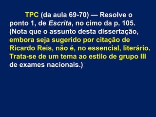 TPC (da aula 69-70) — Resolve o
ponto 1, de Escrita, no cimo da p. 105.
(Nota que o assunto desta dissertação,
embora seja sugerido por citação de
Ricardo Reis, não é, no essencial, literário.
Trata-se de um tema ao estilo de grupo III
de exames nacionais.)
 